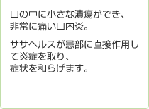 口の中に小さな潰瘍ができ、非常に痛い口内炎。ササヘルスが患部に直接作用して炎症を取り、症状を和らげます。