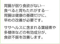 胃腸が弱り食欲がない…食べると胃もたれがする…胃腸は健康の基礎だけに、早めの改善が必要です。ササヘルスに含まれる葉緑素や多糖体などの有効成分が、食欲不振を改善します。